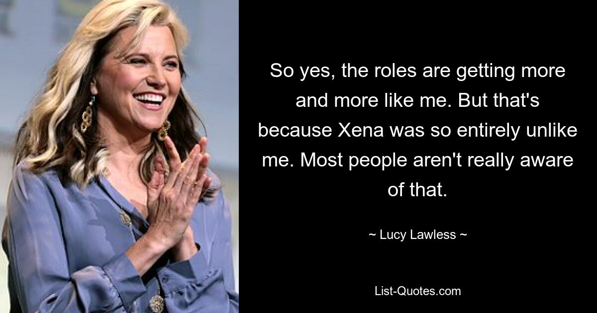 So yes, the roles are getting more and more like me. But that's because Xena was so entirely unlike me. Most people aren't really aware of that. — © Lucy Lawless