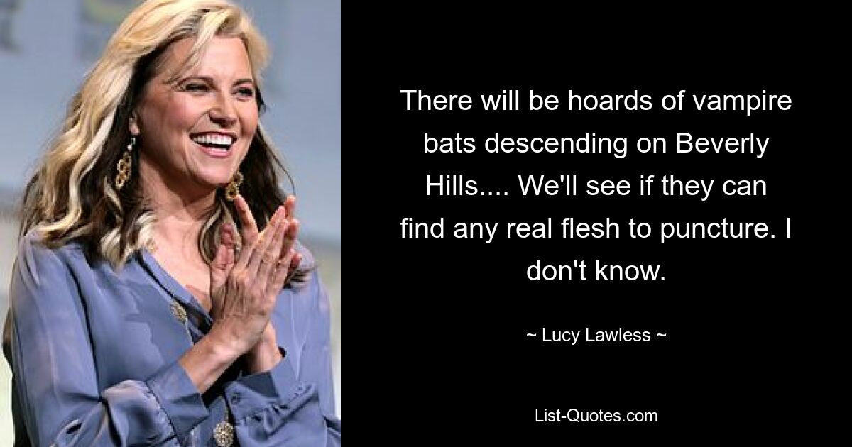 There will be hoards of vampire bats descending on Beverly Hills.... We'll see if they can find any real flesh to puncture. I don't know. — © Lucy Lawless