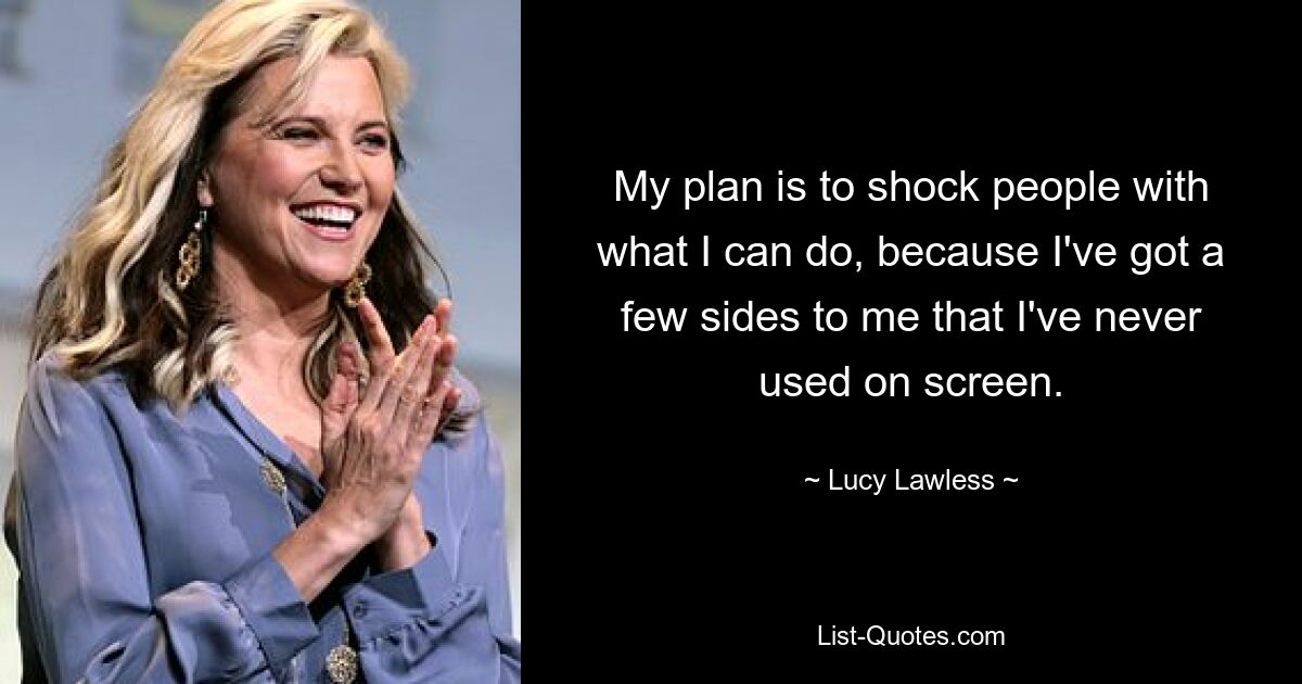 My plan is to shock people with what I can do, because I've got a few sides to me that I've never used on screen. — © Lucy Lawless