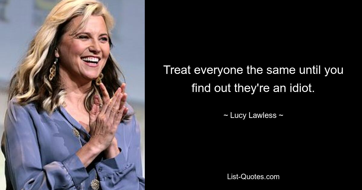 Treat everyone the same until you find out they're an idiot. — © Lucy Lawless