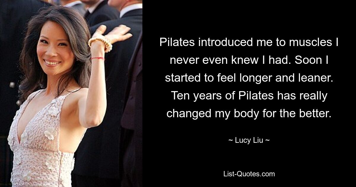 Pilates introduced me to muscles I never even knew I had. Soon I started to feel longer and leaner. Ten years of Pilates has really changed my body for the better. — © Lucy Liu