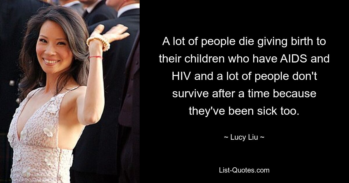 A lot of people die giving birth to their children who have AIDS and HIV and a lot of people don't survive after a time because they've been sick too. — © Lucy Liu