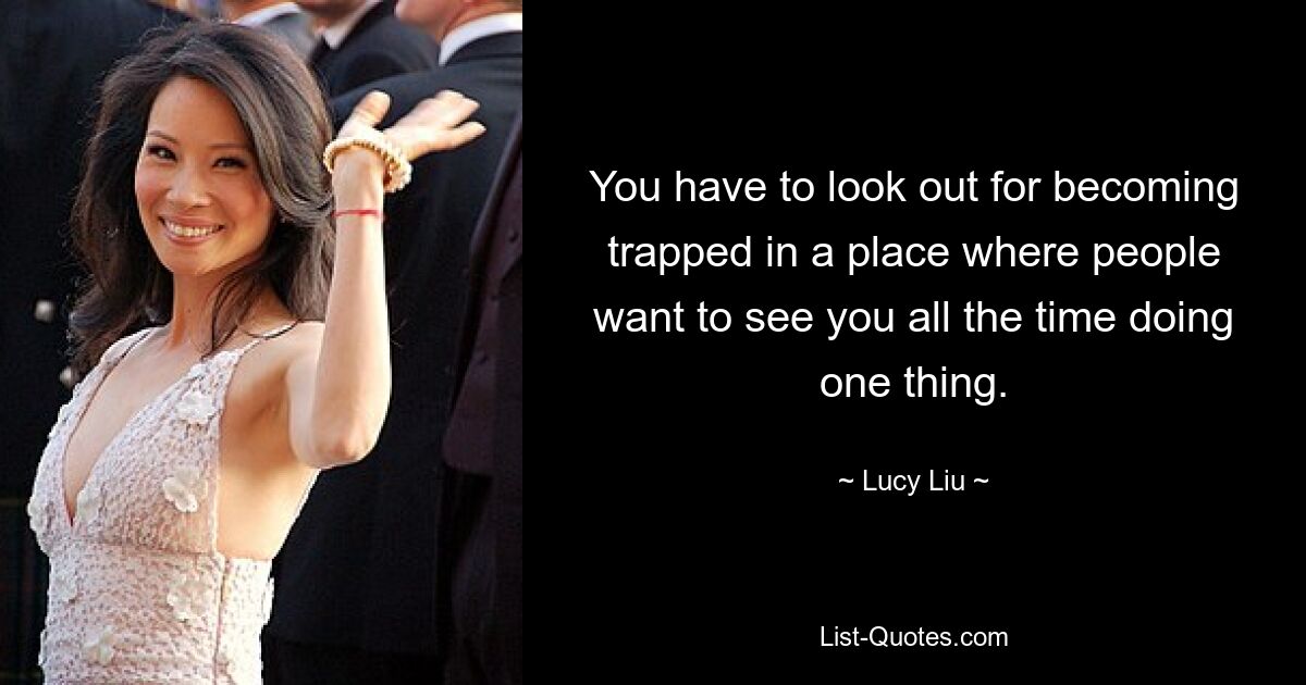 You have to look out for becoming trapped in a place where people want to see you all the time doing one thing. — © Lucy Liu