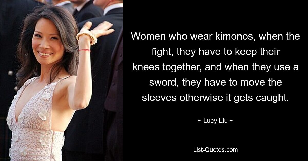 Women who wear kimonos, when the fight, they have to keep their knees together, and when they use a sword, they have to move the sleeves otherwise it gets caught. — © Lucy Liu