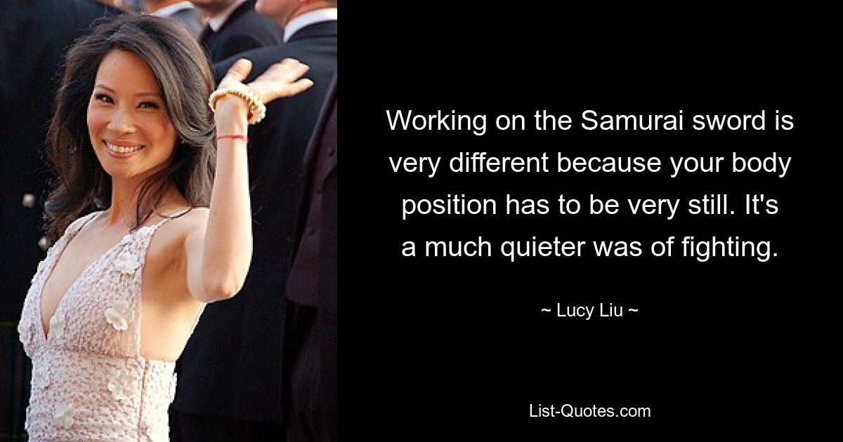 Working on the Samurai sword is very different because your body position has to be very still. It's a much quieter was of fighting. — © Lucy Liu