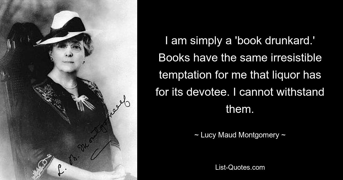 I am simply a 'book drunkard.' Books have the same irresistible temptation for me that liquor has for its devotee. I cannot withstand them. — © Lucy Maud Montgomery