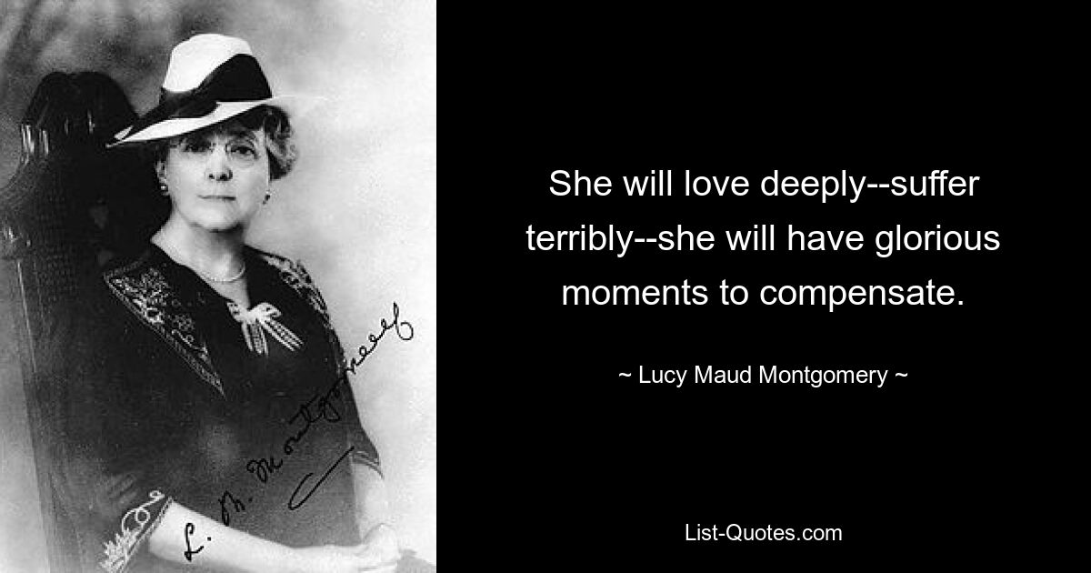 She will love deeply--suffer terribly--she will have glorious moments to compensate. — © Lucy Maud Montgomery