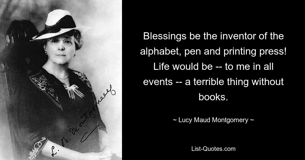 Blessings be the inventor of the alphabet, pen and printing press! Life would be -- to me in all events -- a terrible thing without books. — © Lucy Maud Montgomery