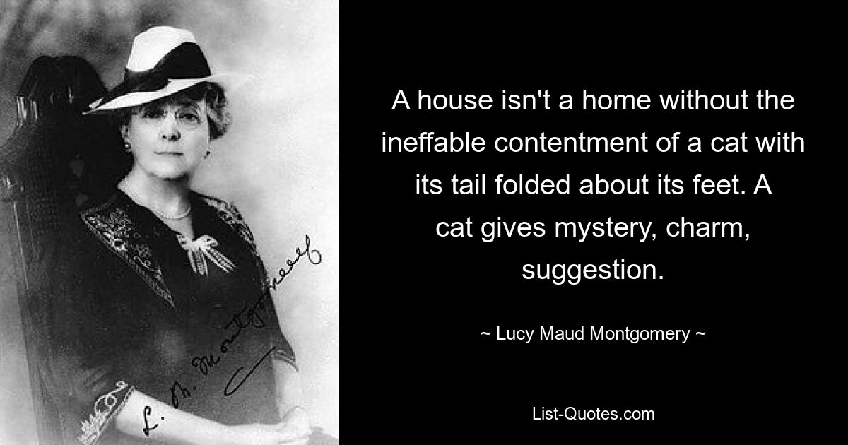 A house isn't a home without the ineffable contentment of a cat with its tail folded about its feet. A cat gives mystery, charm, suggestion. — © Lucy Maud Montgomery