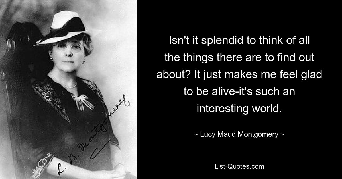 Isn't it splendid to think of all the things there are to find out about? It just makes me feel glad to be alive-it's such an interesting world. — © Lucy Maud Montgomery