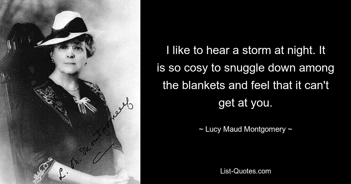 I like to hear a storm at night. It is so cosy to snuggle down among the blankets and feel that it can't get at you. — © Lucy Maud Montgomery