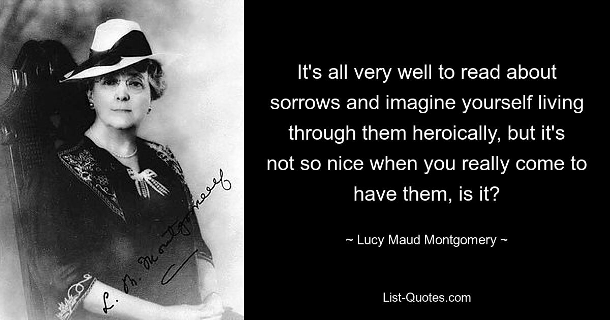 It's all very well to read about sorrows and imagine yourself living through them heroically, but it's not so nice when you really come to have them, is it? — © Lucy Maud Montgomery