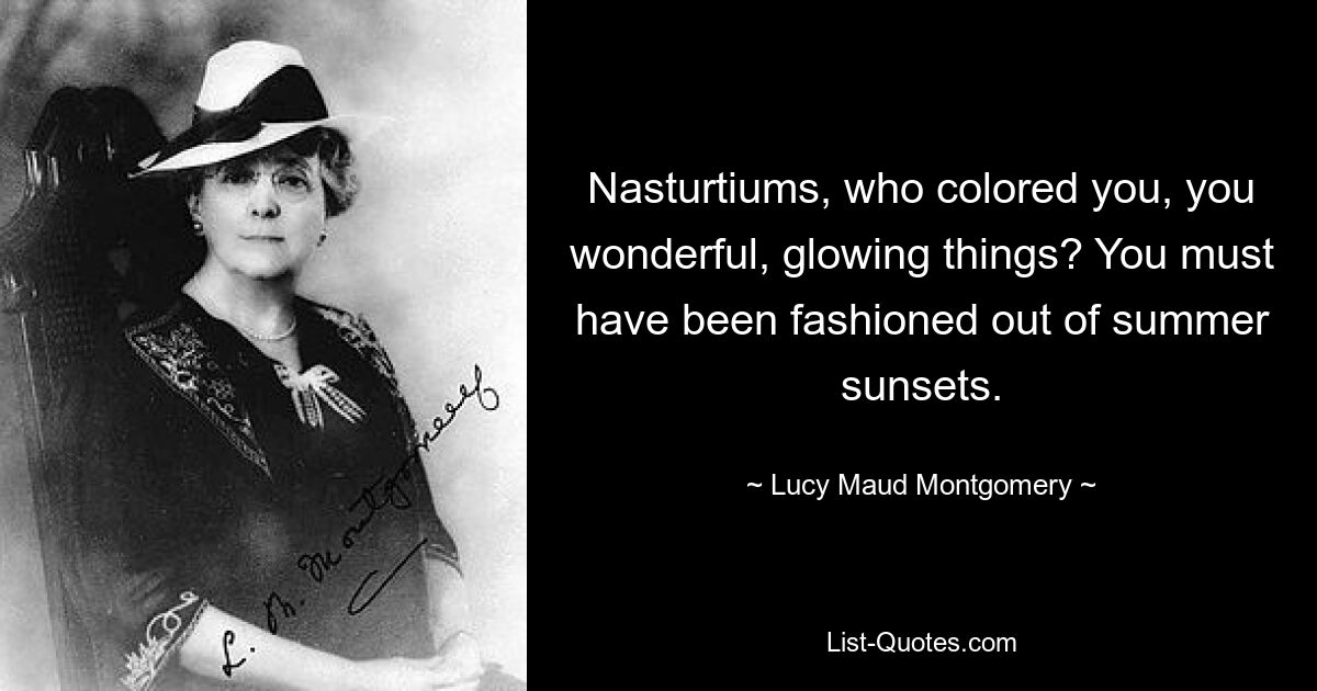 Nasturtiums, who colored you, you wonderful, glowing things? You must have been fashioned out of summer sunsets. — © Lucy Maud Montgomery