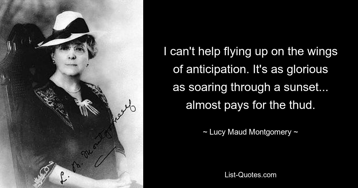 I can't help flying up on the wings of anticipation. It's as glorious as soaring through a sunset... almost pays for the thud. — © Lucy Maud Montgomery