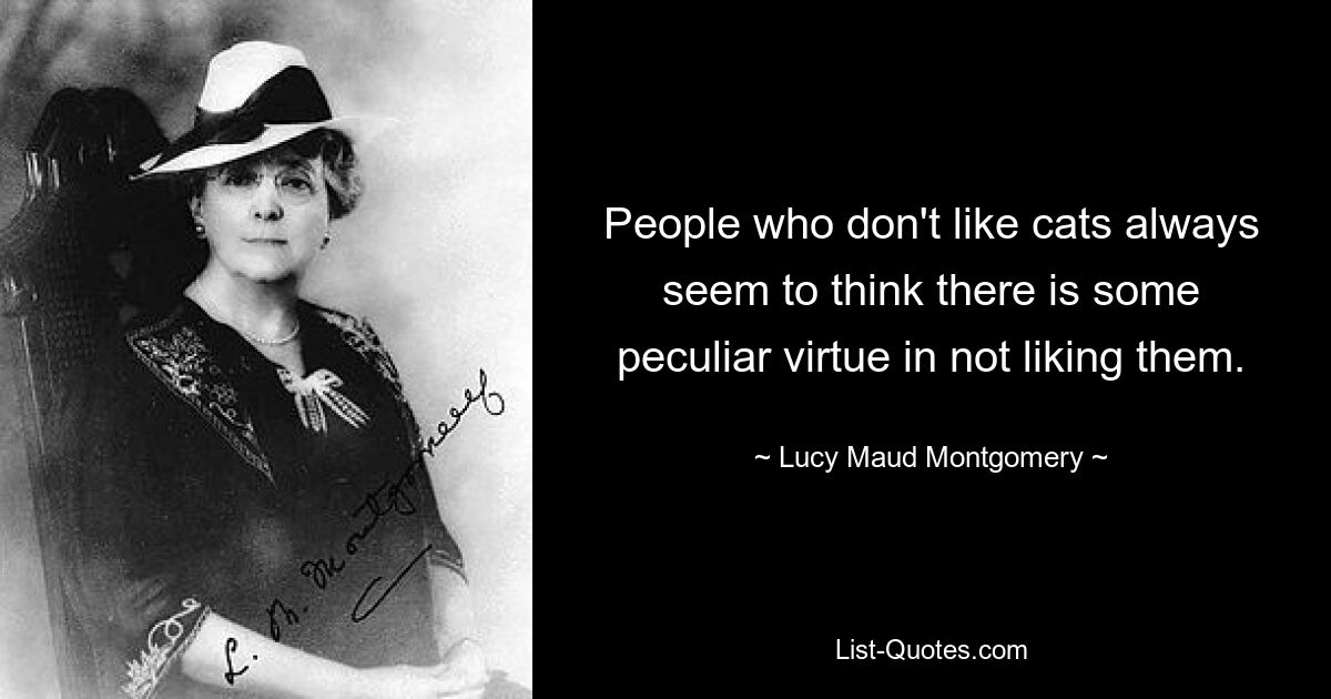 People who don't like cats always seem to think there is some peculiar virtue in not liking them. — © Lucy Maud Montgomery