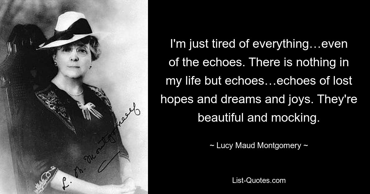 I'm just tired of everything…even of the echoes. There is nothing in my life but echoes…echoes of lost hopes and dreams and joys. They're beautiful and mocking. — © Lucy Maud Montgomery