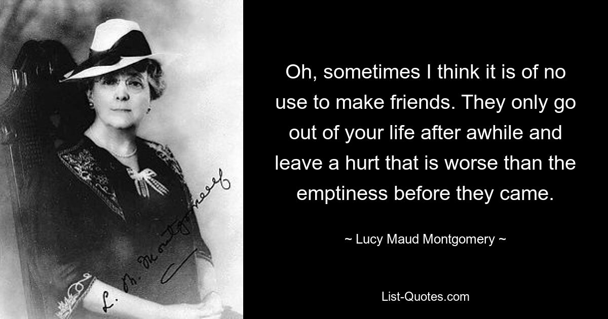 Oh, sometimes I think it is of no use to make friends. They only go out of your life after awhile and leave a hurt that is worse than the emptiness before they came. — © Lucy Maud Montgomery