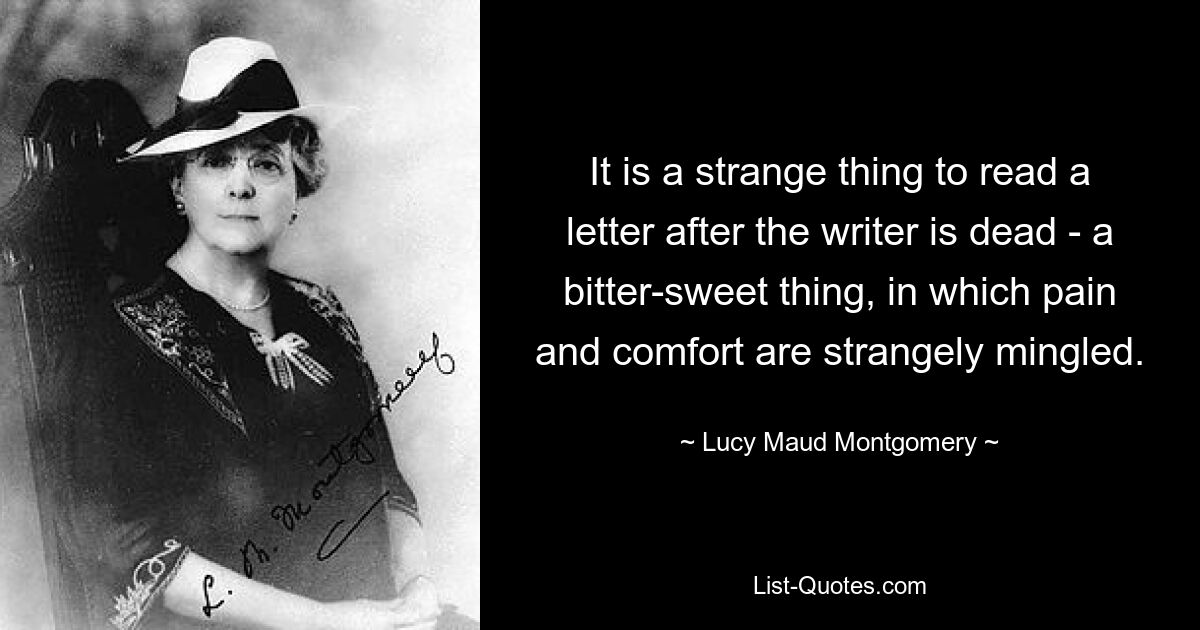 It is a strange thing to read a letter after the writer is dead - a bitter-sweet thing, in which pain and comfort are strangely mingled. — © Lucy Maud Montgomery