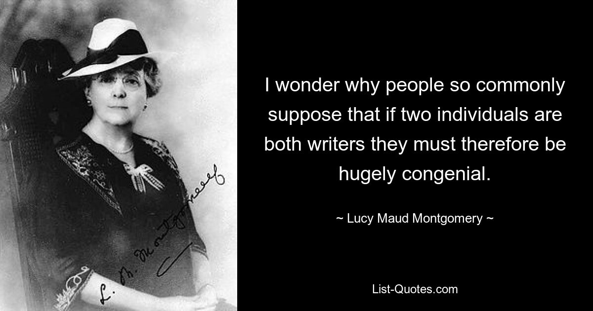 I wonder why people so commonly suppose that if two individuals are both writers they must therefore be hugely congenial. — © Lucy Maud Montgomery