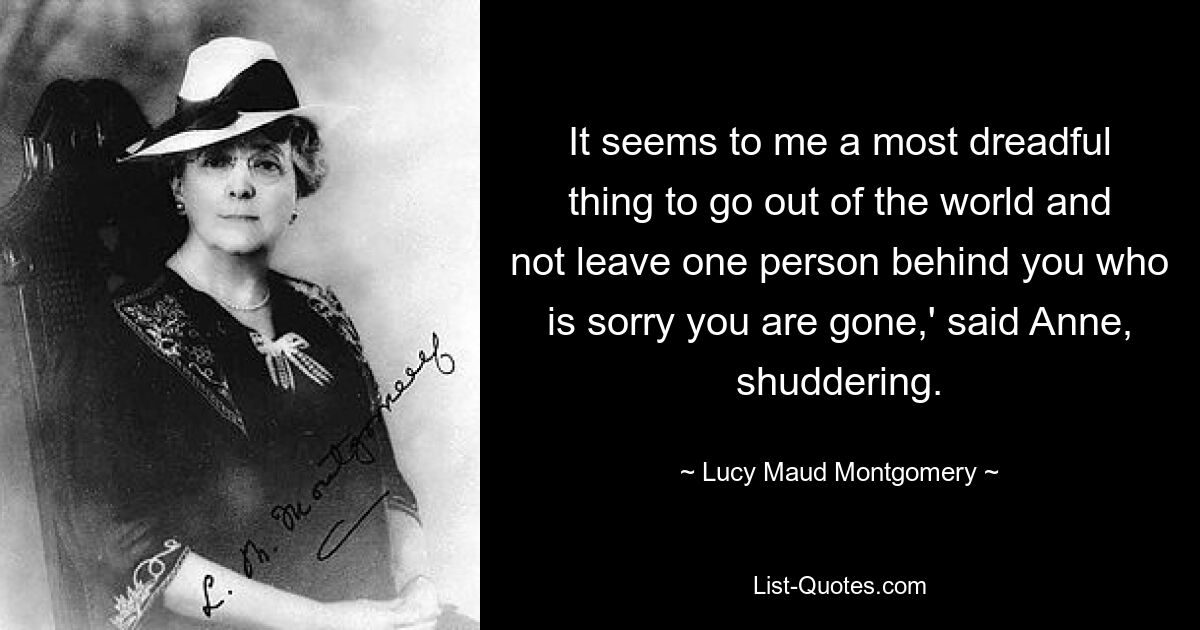 It seems to me a most dreadful thing to go out of the world and not leave one person behind you who is sorry you are gone,' said Anne, shuddering. — © Lucy Maud Montgomery