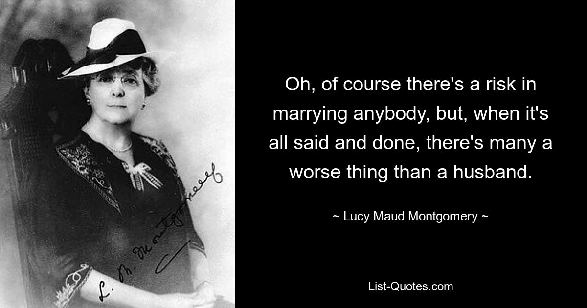 Oh, of course there's a risk in marrying anybody, but, when it's all said and done, there's many a worse thing than a husband. — © Lucy Maud Montgomery