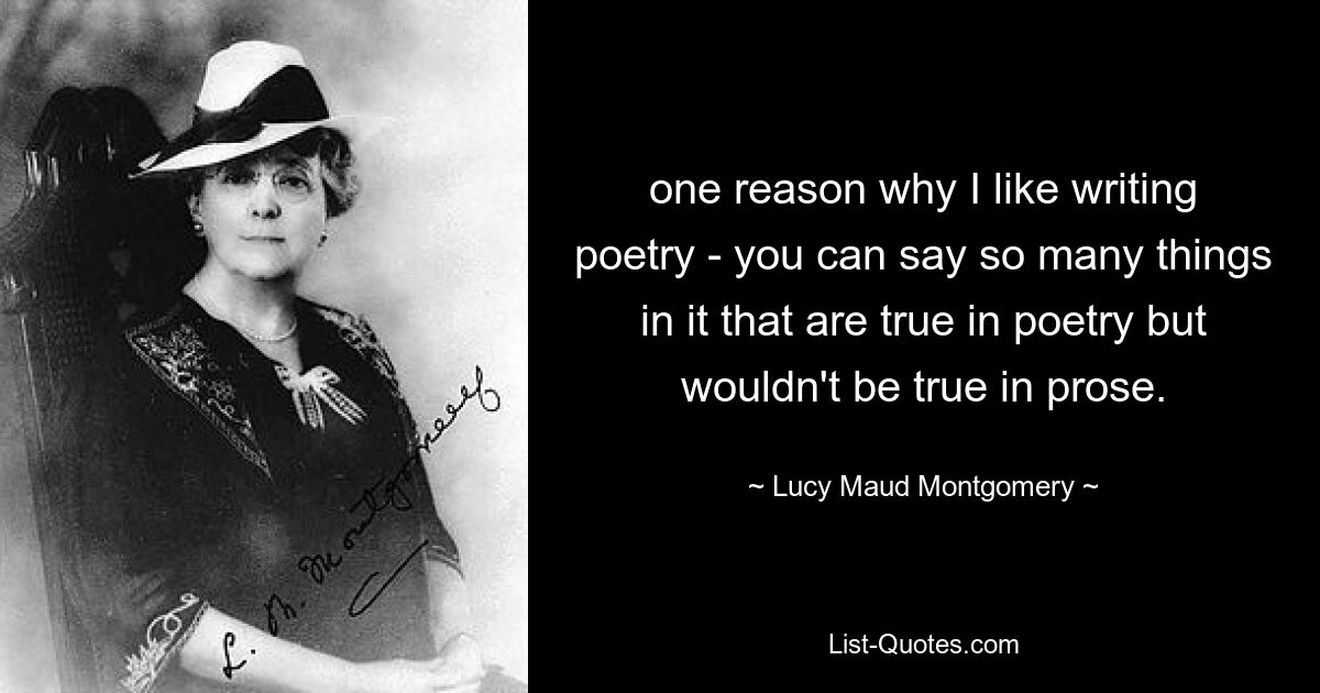 one reason why I like writing poetry - you can say so many things in it that are true in poetry but wouldn't be true in prose. — © Lucy Maud Montgomery