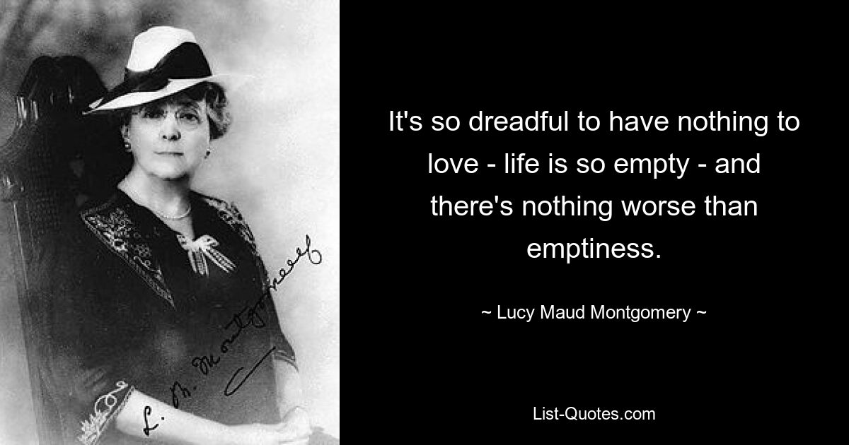 It's so dreadful to have nothing to love - life is so empty - and there's nothing worse than emptiness. — © Lucy Maud Montgomery