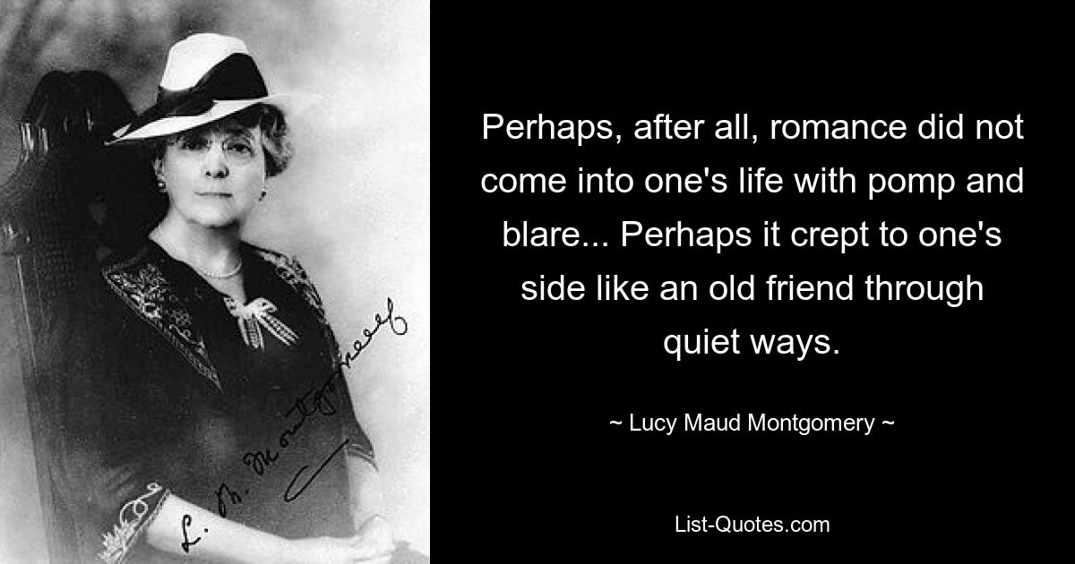 Perhaps, after all, romance did not come into one's life with pomp and blare... Perhaps it crept to one's side like an old friend through quiet ways. — © Lucy Maud Montgomery