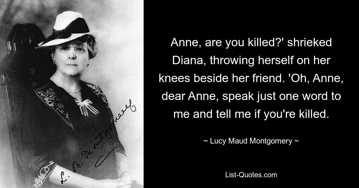 Anne, are you killed?' shrieked Diana, throwing herself on her knees beside her friend. 'Oh, Anne, dear Anne, speak just one word to me and tell me if you're killed. — © Lucy Maud Montgomery