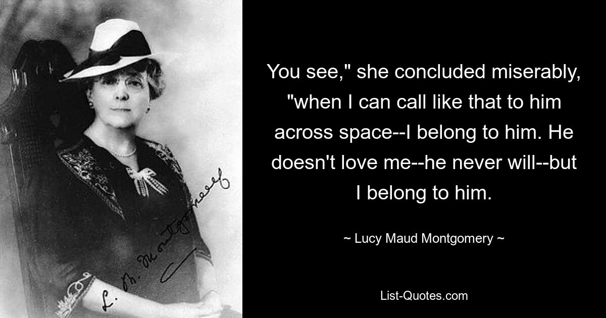 You see," she concluded miserably, "when I can call like that to him across space--I belong to him. He doesn't love me--he never will--but I belong to him. — © Lucy Maud Montgomery