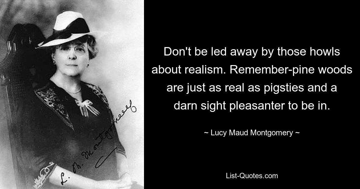 Don't be led away by those howls about realism. Remember-pine woods are just as real as pigsties and a darn sight pleasanter to be in. — © Lucy Maud Montgomery