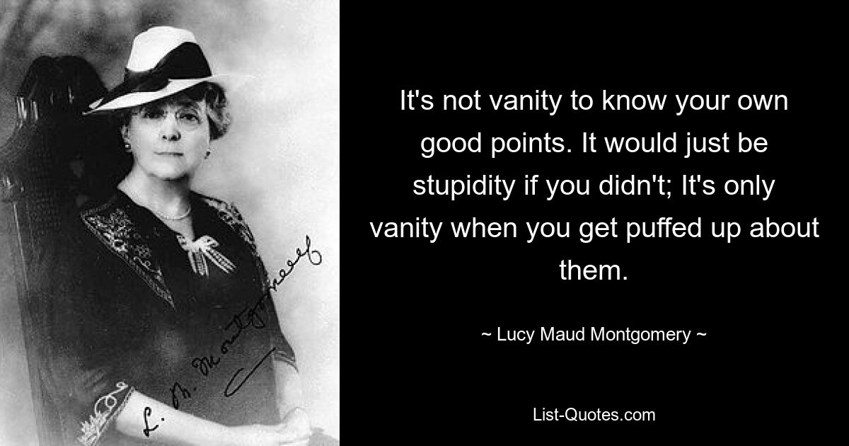 It's not vanity to know your own good points. It would just be stupidity if you didn't; It's only vanity when you get puffed up about them. — © Lucy Maud Montgomery