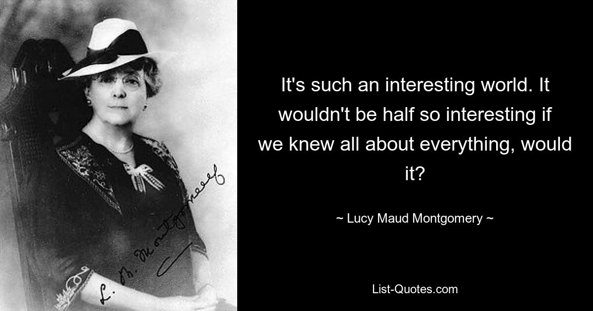 It's such an interesting world. It wouldn't be half so interesting if we knew all about everything, would it? — © Lucy Maud Montgomery