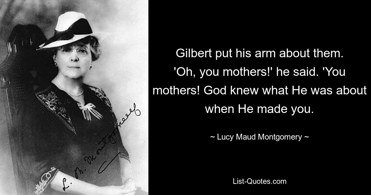 Gilbert put his arm about them. 'Oh, you mothers!' he said. 'You mothers! God knew what He was about when He made you. — © Lucy Maud Montgomery