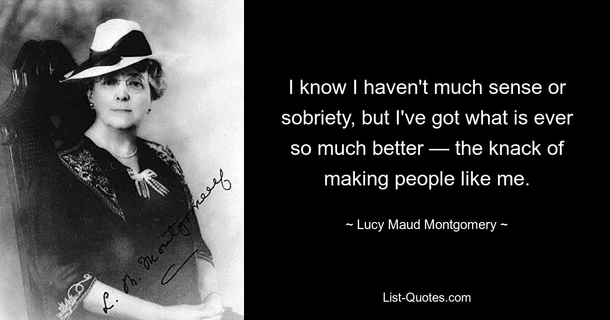 I know I haven't much sense or sobriety, but I've got what is ever so much better — the knack of making people like me. — © Lucy Maud Montgomery