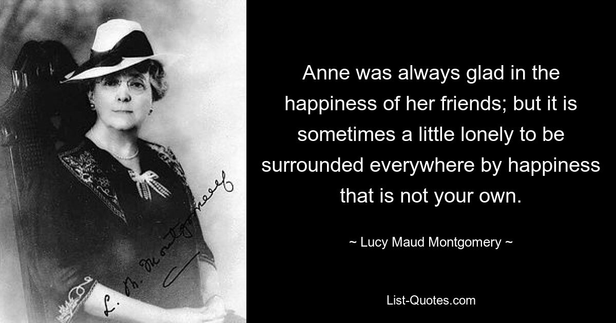 Anne was always glad in the happiness of her friends; but it is sometimes a little lonely to be surrounded everywhere by happiness that is not your own. — © Lucy Maud Montgomery