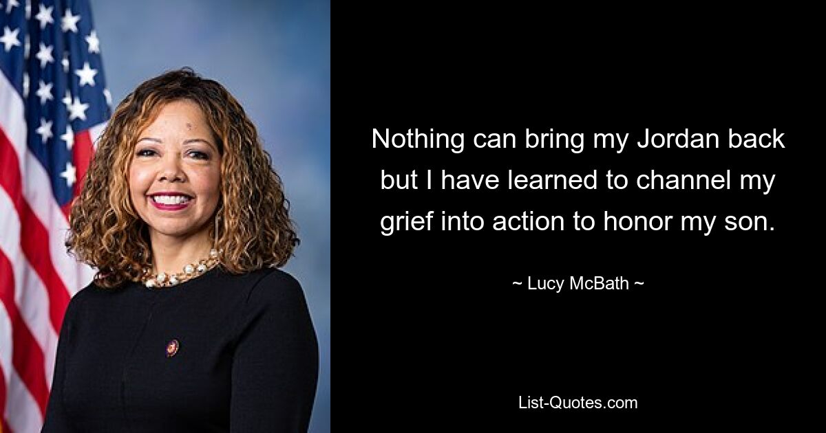 Nothing can bring my Jordan back but I have learned to channel my grief into action to honor my son. — © Lucy McBath