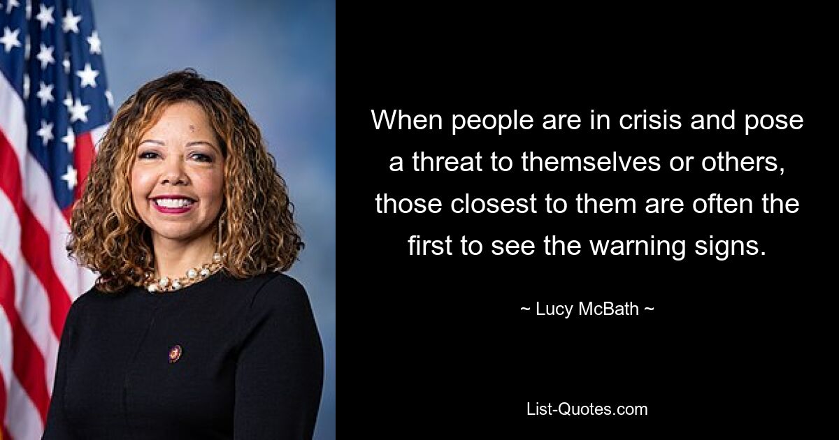 When people are in crisis and pose a threat to themselves or others, those closest to them are often the first to see the warning signs. — © Lucy McBath