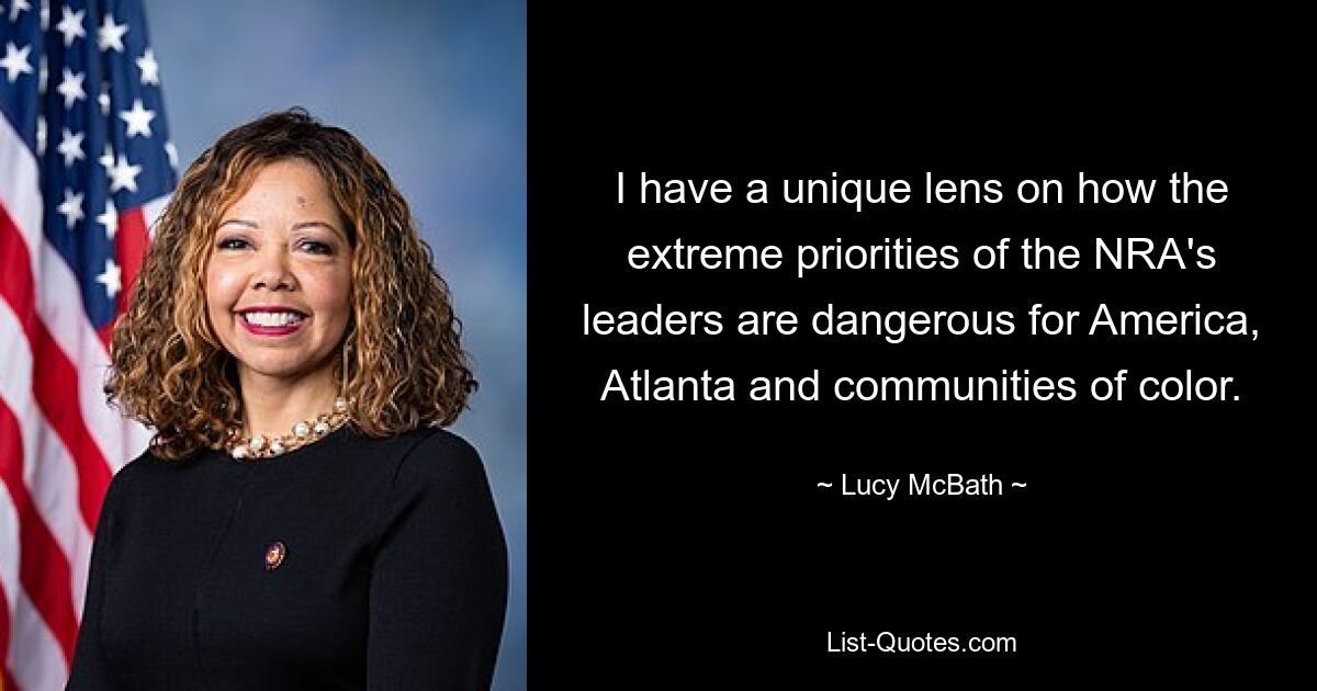 I have a unique lens on how the extreme priorities of the NRA's leaders are dangerous for America, Atlanta and communities of color. — © Lucy McBath