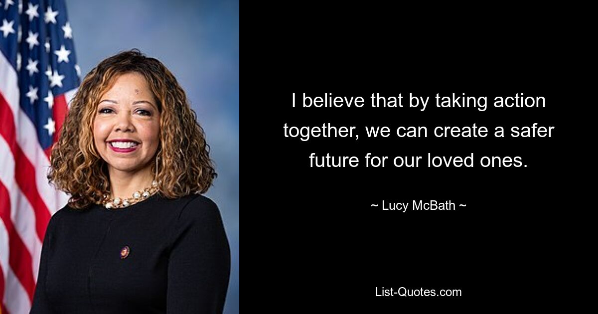 I believe that by taking action together, we can create a safer future for our loved ones. — © Lucy McBath