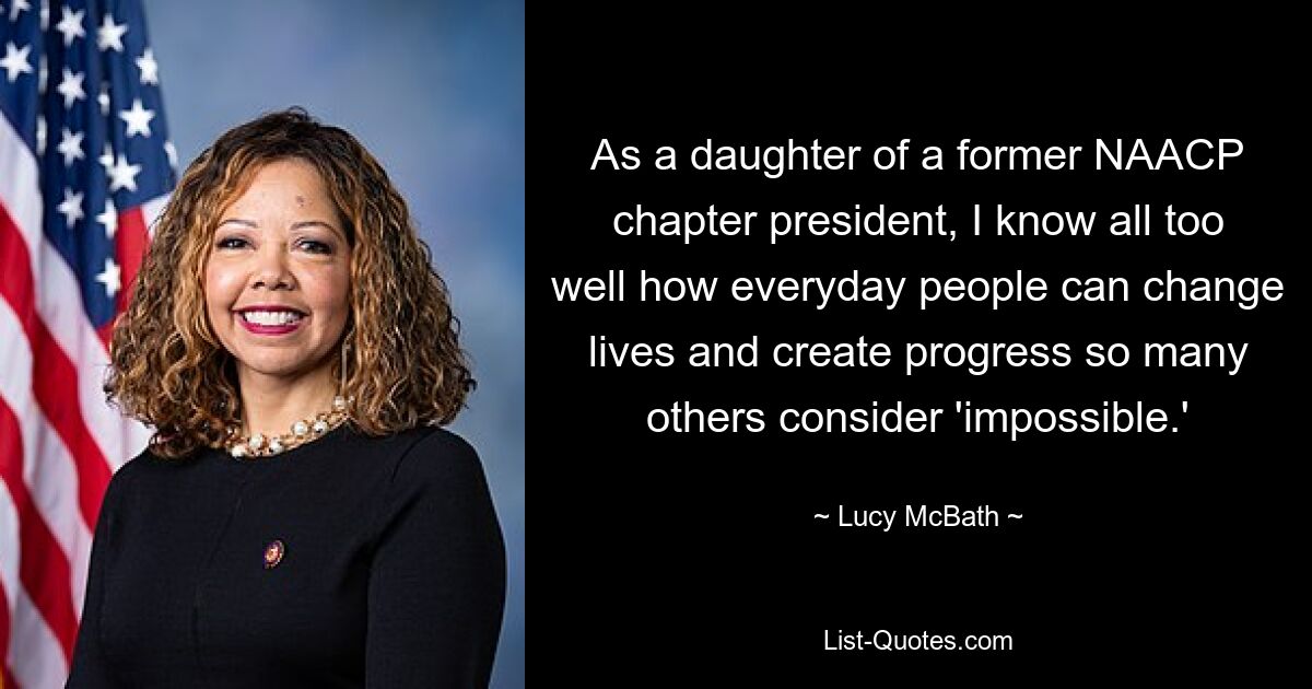 As a daughter of a former NAACP chapter president, I know all too well how everyday people can change lives and create progress so many others consider 'impossible.' — © Lucy McBath