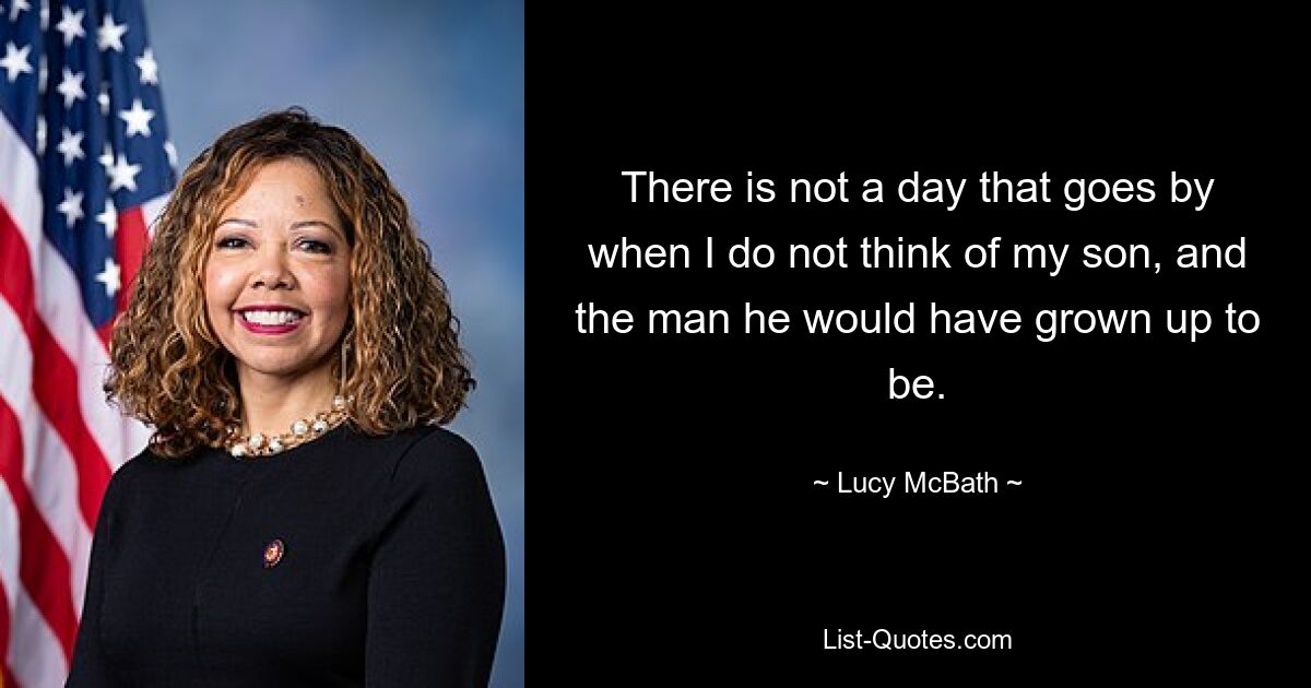 There is not a day that goes by when I do not think of my son, and the man he would have grown up to be. — © Lucy McBath