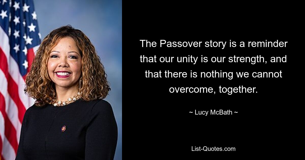 The Passover story is a reminder that our unity is our strength, and that there is nothing we cannot overcome, together. — © Lucy McBath