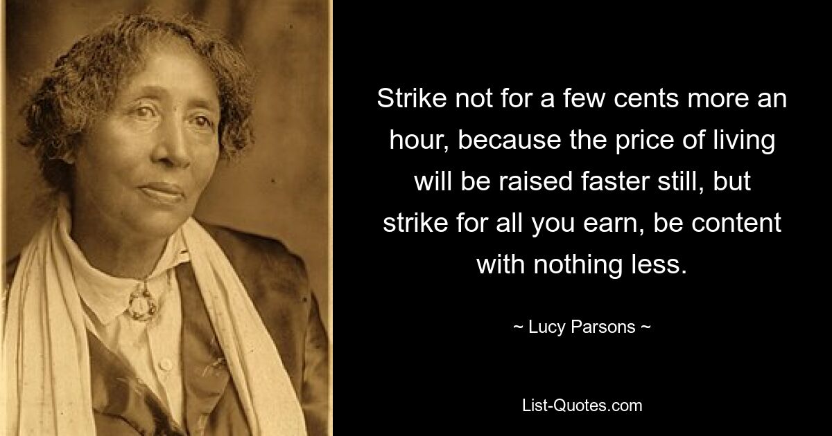 Strike not for a few cents more an hour, because the price of living will be raised faster still, but strike for all you earn, be content with nothing less. — © Lucy Parsons