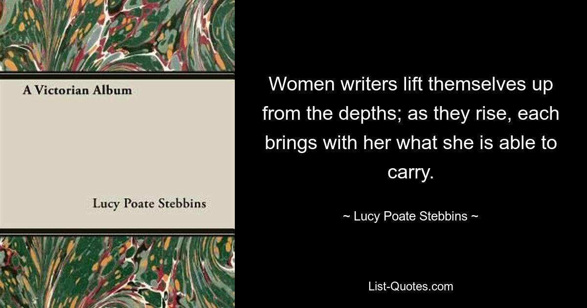 Women writers lift themselves up from the depths; as they rise, each brings with her what she is able to carry. — © Lucy Poate Stebbins