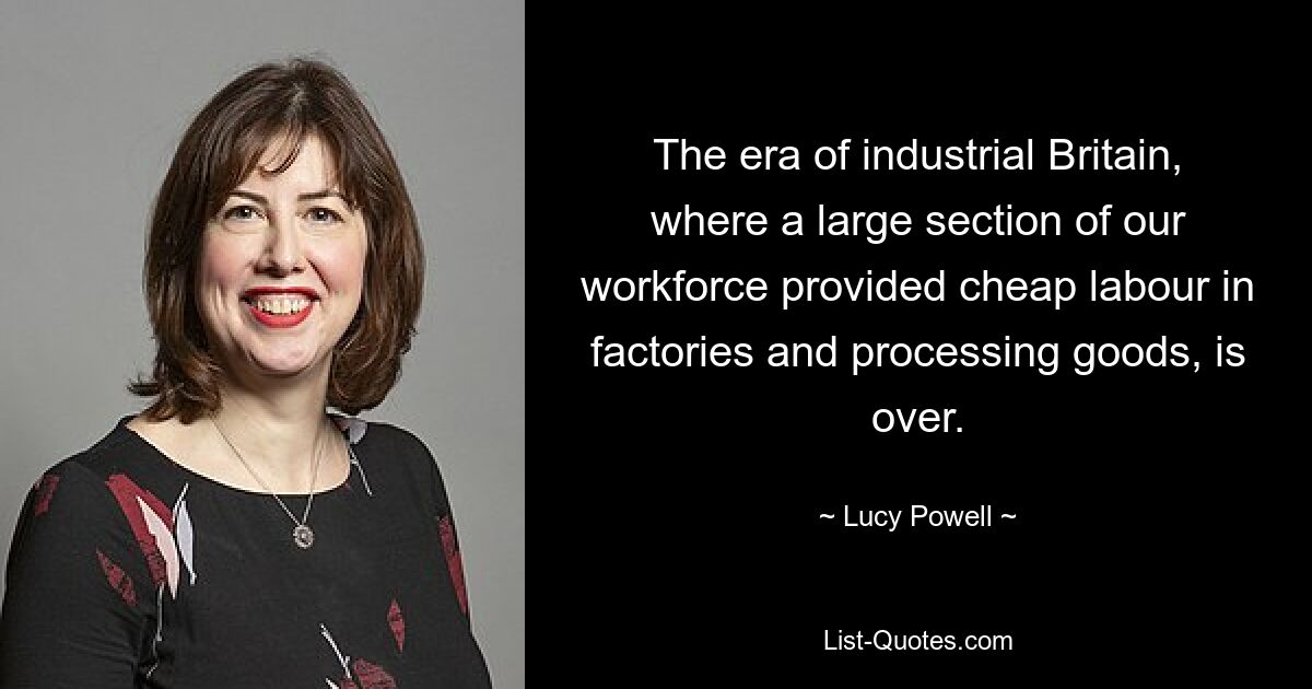 The era of industrial Britain, where a large section of our workforce provided cheap labour in factories and processing goods, is over. — © Lucy Powell