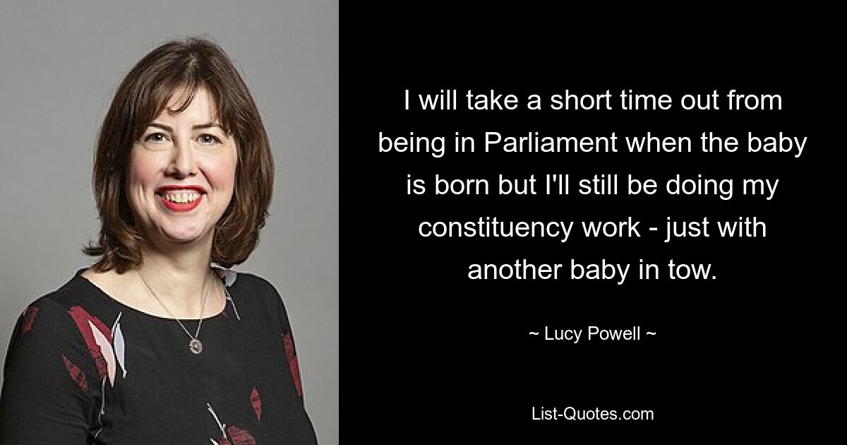 I will take a short time out from being in Parliament when the baby is born but I'll still be doing my constituency work - just with another baby in tow. — © Lucy Powell