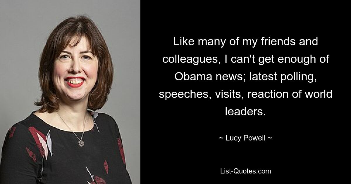 Like many of my friends and colleagues, I can't get enough of Obama news; latest polling, speeches, visits, reaction of world leaders. — © Lucy Powell