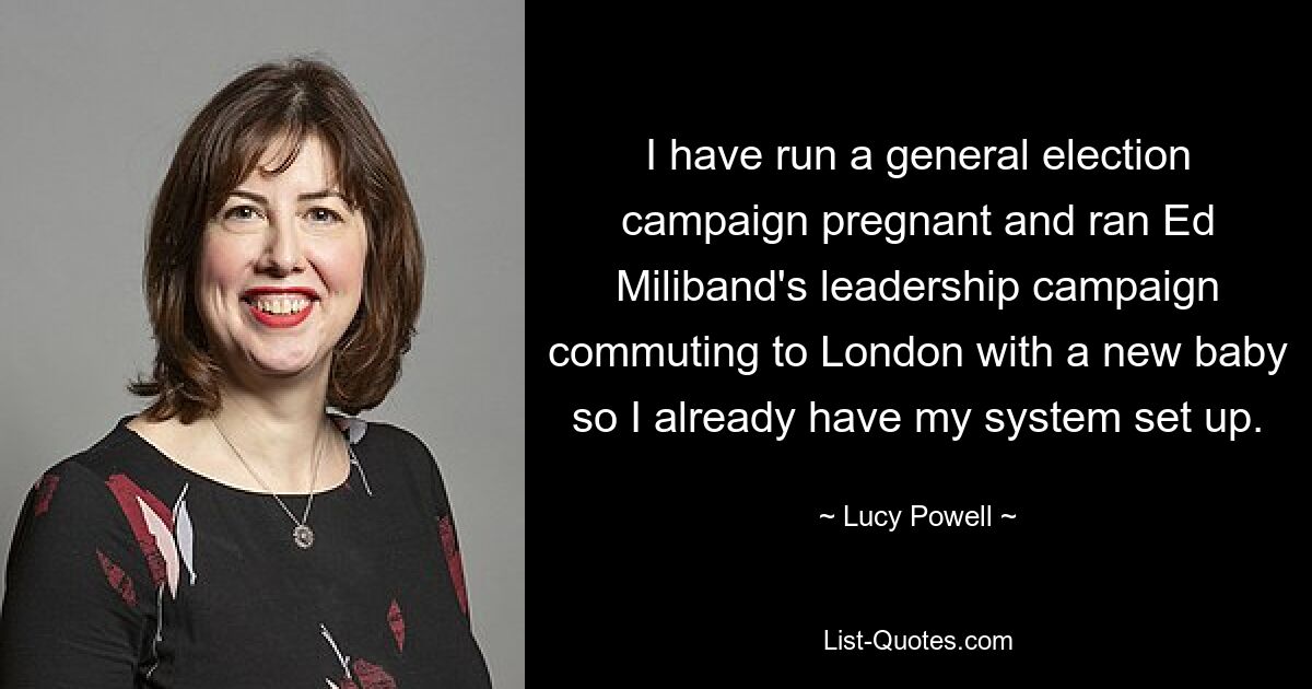 Ich habe schwanger einen allgemeinen Wahlkampf geleitet und Ed Milibands Führungskampagne geleitet, während ich mit einem Neugeborenen nach London pendelte, also habe ich mein System bereits eingerichtet. — © Lucy Powell