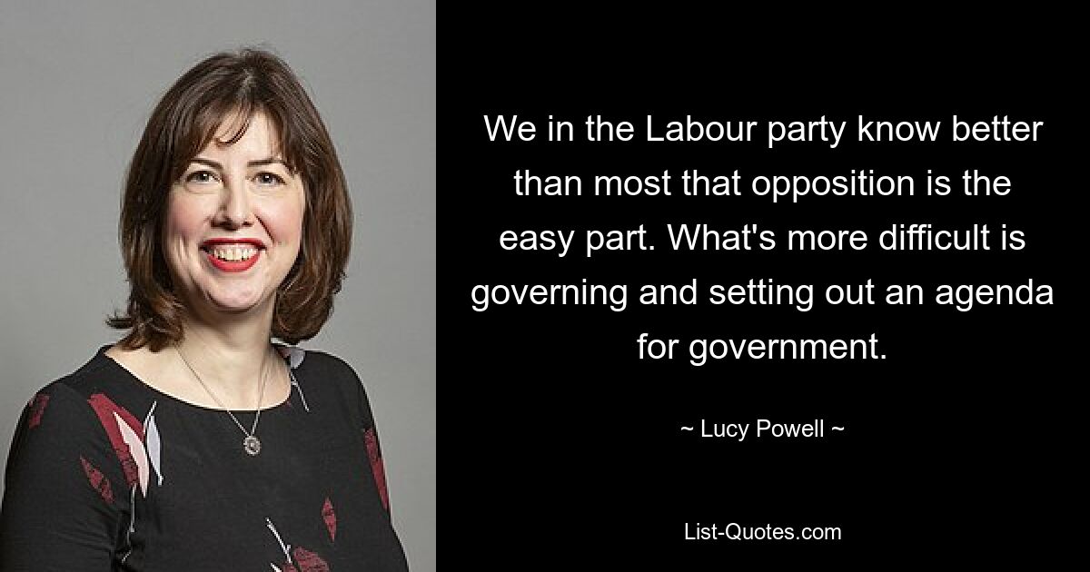 We in the Labour party know better than most that opposition is the easy part. What's more difficult is governing and setting out an agenda for government. — © Lucy Powell